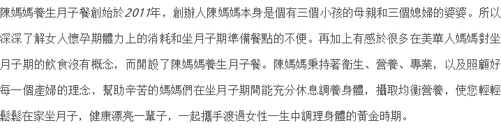 陳媽媽養生月子餐創始於2011年，創辦人陳媽媽本身是個有三個小孩的母親和三個媳婦的婆婆。所以深深了解女人懷孕期體力上的消耗和坐月子期準備餐點的不便。再加上有感於很多在美華人媽媽對坐月子期的飲食沒有概念，而開設了陳媽媽養生月子餐。陳媽媽秉持著衛生、營養、專業，以及照顧好每一個產婦的理念，幫助辛苦的媽媽們在坐月子期間能充分休息調養身體，攝取均衡營養，使您輕輕鬆鬆在家坐月子，健康漂亮一輩子，一起攜手渡過女性一生中調理身體的黃金時期。