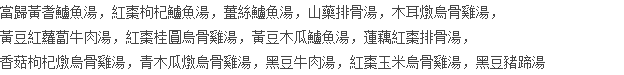 當歸黃耆鱸魚湯，紅棗枸杞鱸魚湯，薑絲鱸魚湯，山藥排骨湯，木耳燉烏骨雞湯， 黃豆紅蘿蔔牛肉湯，紅棗桂圓烏骨雞湯，黃豆木瓜鱸魚湯，蓮藕紅棗排骨湯， 香菇枸杞燉烏骨雞湯，青木瓜燉烏骨雞湯，黑豆牛肉湯，紅棗玉米烏骨雞湯，黑豆豬蹄湯
