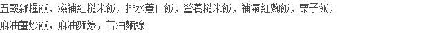 五穀雜糧飯，滋補紅糙米飯，排水薏仁飯，營養糙米飯，補氣紅麴飯，栗子飯， 麻油薑炒飯，麻油麵線，苦油麵線