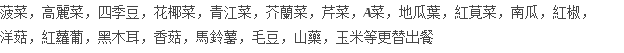 菠菜，高麗菜，四季豆，花椰菜，青江菜，芥蘭菜，芹菜，A菜，地瓜葉，紅莧菜，南瓜，紅椒， 洋菇，紅蘿葡，黑木耳，香菇，馬鈴薯，毛豆，山藥，玉米等更替出餐