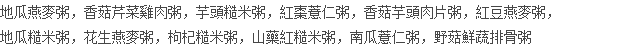 地瓜燕麥粥，香菇芹菜雞肉粥，芋頭糙米粥，紅棗薏仁粥，香菇芋頭肉片粥，紅豆燕麥粥， 地瓜糙米粥，花生燕麥粥，枸杞糙米粥，山藥紅糙米粥，南瓜薏仁粥，野菇鮮蔬排骨粥