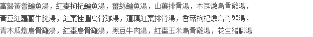 當歸黃耆鱸魚湯，紅棗枸杞鱸魚湯，薑絲鱸魚湯，山藥排骨湯，木耳燉烏骨雞湯， 黃豆紅蘿蔔牛腱湯，紅棗桂圓烏骨雞湯，蓮藕紅棗排骨湯，香菇枸杞燉烏骨雞湯， 青木瓜燉烏骨雞湯，紅棗烏骨雞湯，黑豆牛肉湯，紅棗玉米烏骨雞湯，花生豬腳湯