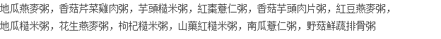 地瓜燕麥粥，香菇芹菜雞肉粥，芋頭糙米粥，紅棗薏仁粥，香菇芋頭肉片粥，紅豆燕麥粥， 地瓜糙米粥，花生燕麥粥，枸杞糙米粥，山藥紅糙米粥，南瓜薏仁粥，野菇鮮蔬排骨粥