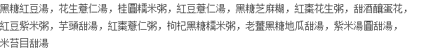 黑糖紅豆湯，花生薏仁湯，桂圓糯米粥，紅豆薏仁湯，黑糖芝麻糊，紅棗花生粥，甜酒釀蛋花， 紅豆紫米粥，芋頭甜湯，紅棗薏仁粥，枸杞黑糖糯米粥，老薑黑糖地瓜甜湯，紫米湯圓甜湯， 米苔目甜湯