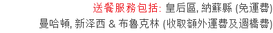 送餐服務包括: 皇后區, 納蘇縣 (免運費) 曼哈頓, 新泽西 & 布魯克林 (收取額外運費及週橋費)